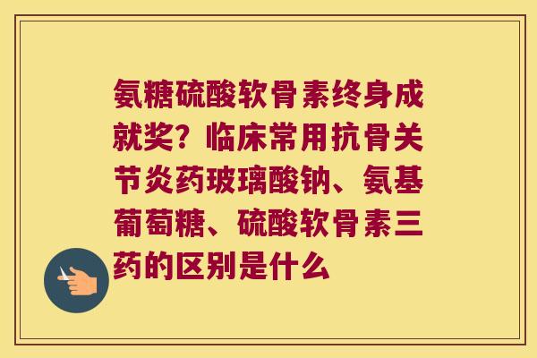 氨糖硫酸软骨素终身成就奖?临床常用抗骨关节炎药玻璃酸钠、氨基葡萄糖、硫酸软骨素三药的区别是什么