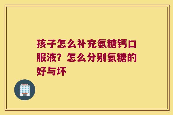 孩子怎么补充氨糖钙口服液?怎么分别氨糖的好与坏