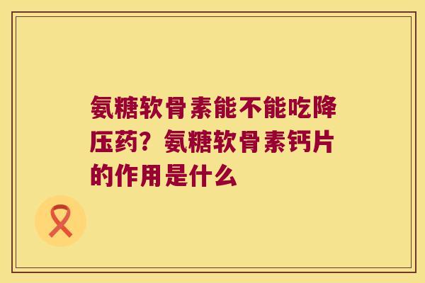 氨糖软骨素能不能吃降压药?氨糖软骨素钙片的作用是什么