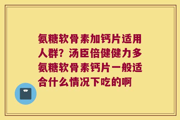 氨糖软骨素加钙片适用人群?汤臣倍健健力多氨糖软骨素钙片一般适合什么情况下吃的啊