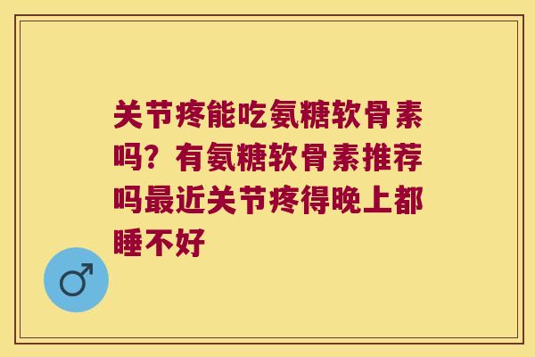 关节疼能吃氨糖软骨素吗?有氨糖软骨素推荐吗最近关节疼得晚上都睡不好