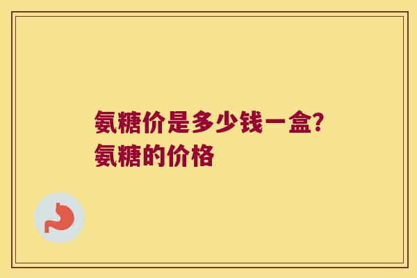 氨糖价是多少钱一盒?氨糖的价格