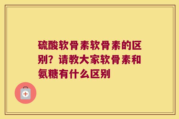 硫酸软骨素软骨素的区别?请教大家软骨素和氨糖有什么区别
