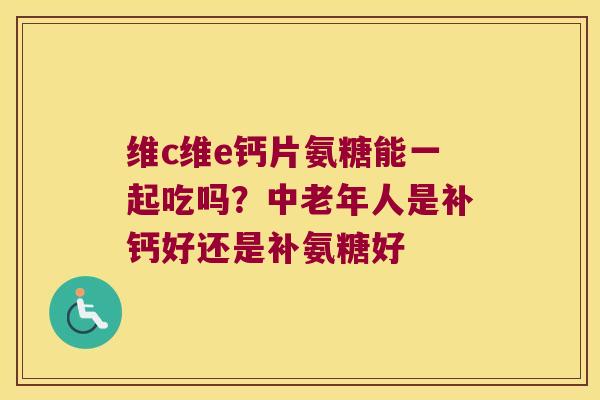 维c维e钙片氨糖能一起吃吗?中老年人是补钙好还是补氨糖好