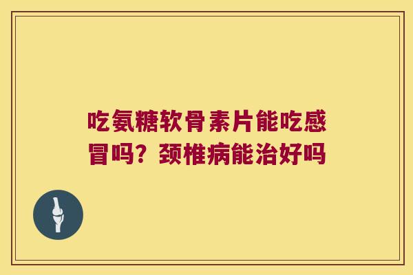 吃氨糖软骨素片能吃感冒吗?颈椎病能治好吗