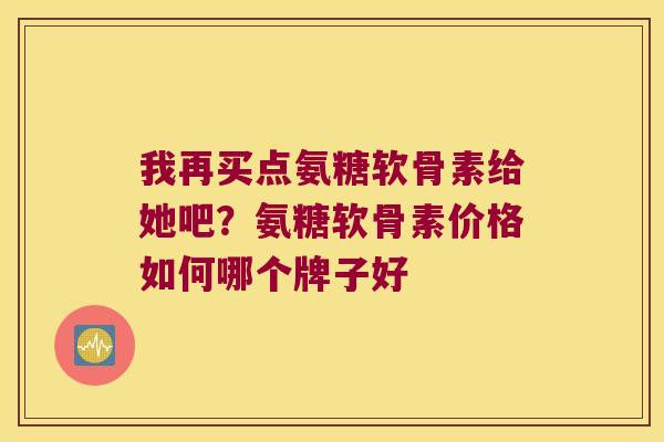 我再买点氨糖软骨素给她吧?氨糖软骨素价格如何哪个牌子好