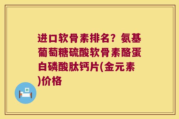 进口软骨素排名?氨基葡萄糖硫酸软骨素酪蛋白磷酸肽钙片(金元素)价格