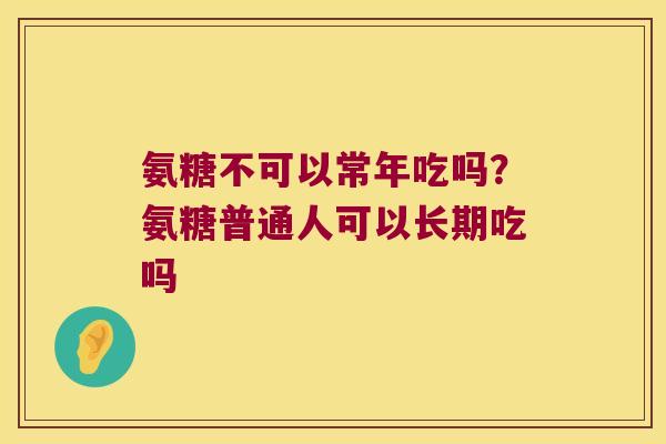氨糖不可以常年吃吗?氨糖普通人可以长期吃吗