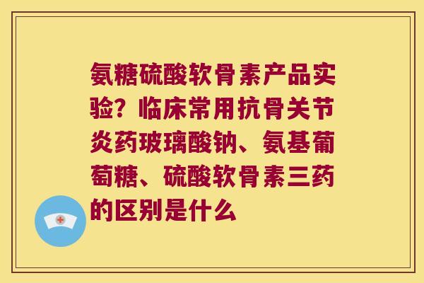 氨糖硫酸软骨素产品实验?临床常用抗骨关节炎药玻璃酸钠、氨基葡萄糖、硫酸软骨素三药的区别是什么