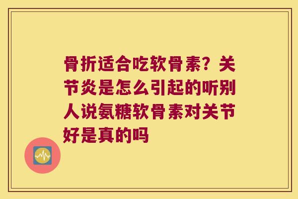骨折适合吃软骨素?关节炎是怎么引起的听别人说氨糖软骨素对关节好是真的吗