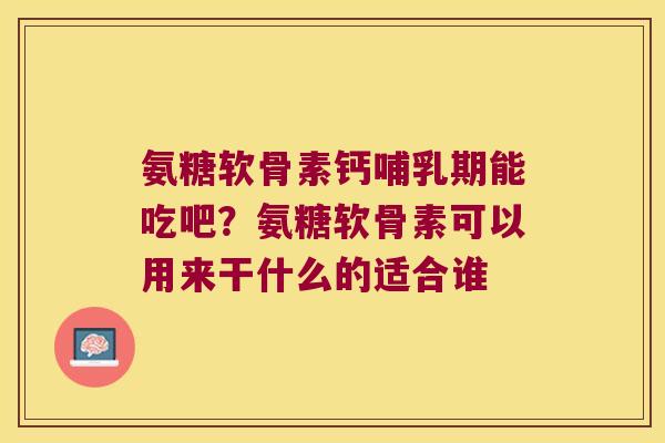 氨糖软骨素钙哺乳期能吃吧?氨糖软骨素可以用来干什么的适合谁
