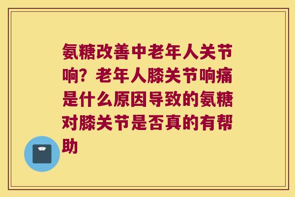 氨糖改善中老年人关节响?老年人膝关节响痛是什么原因导致的氨糖对膝关节是否真的有帮助