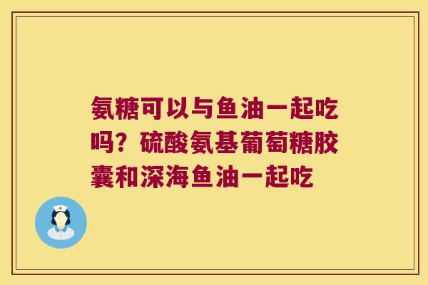 氨糖可以与鱼油一起吃吗?硫酸氨基葡萄糖胶囊和深海鱼油一起吃