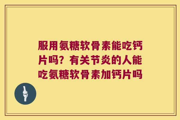 服用氨糖软骨素能吃钙片吗?有关节炎的人能吃氨糖软骨素加钙片吗