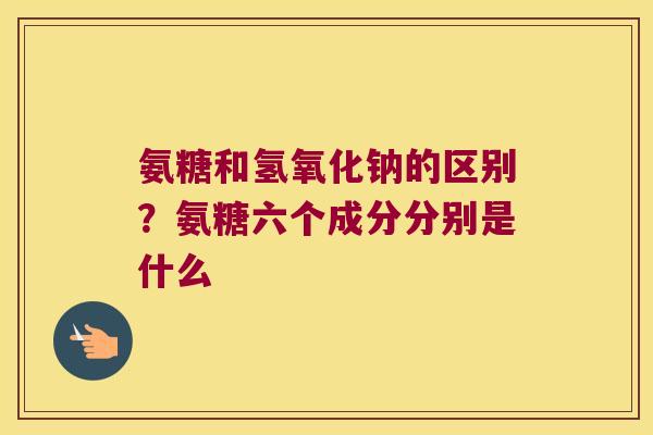 氨糖和氢氧化钠的区别?氨糖六个成分分别是什么