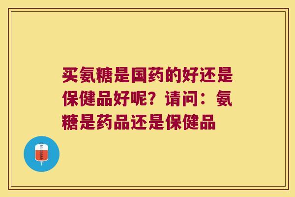 买氨糖是国药的好还是保健品好呢?请问:氨糖是药品还是保健品