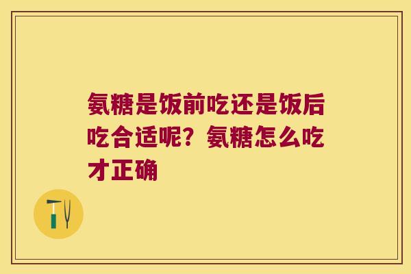 氨糖是饭前吃还是饭后吃合适呢?氨糖怎么吃才正确