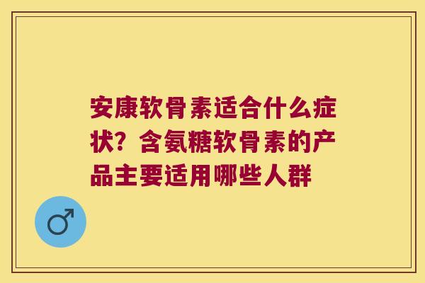 安康软骨素适合什么症状?含氨糖软骨素的产品主要适用哪些人群