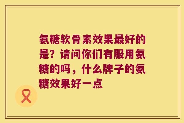 氨糖软骨素效果最好的是?请问你们有服用氨糖的吗,什么牌子的氨糖效果好一点