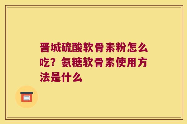 晋城硫酸软骨素粉怎么吃?氨糖软骨素使用方法是什么