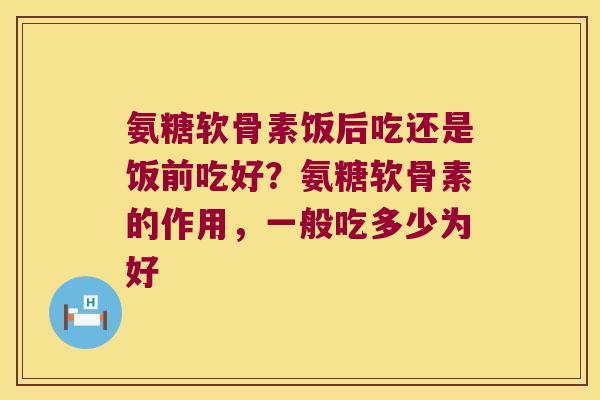 氨糖软骨素饭后吃还是饭前吃好?氨糖软骨素的作用,一般吃多少为好