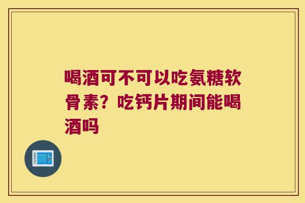 喝酒可不可以吃氨糖软骨素?吃钙片期间能喝酒吗