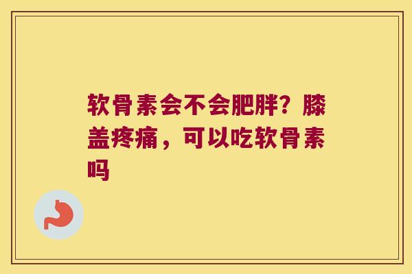 软骨素会不会肥胖?膝盖疼痛,可以吃软骨素吗