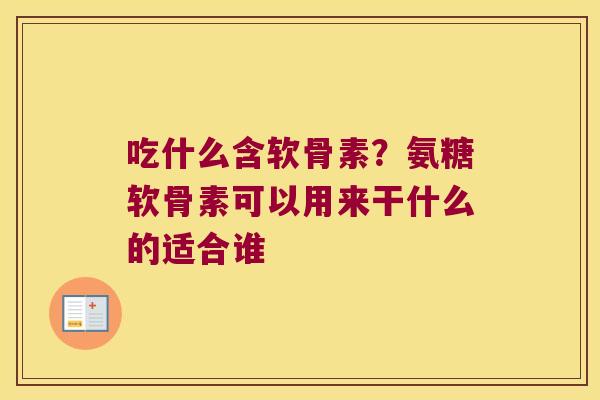 吃什么含软骨素?氨糖软骨素可以用来干什么的适合谁