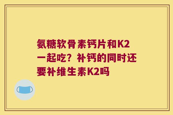 氨糖软骨素钙片和K2一起吃?补钙的同时还要补维生素K2吗