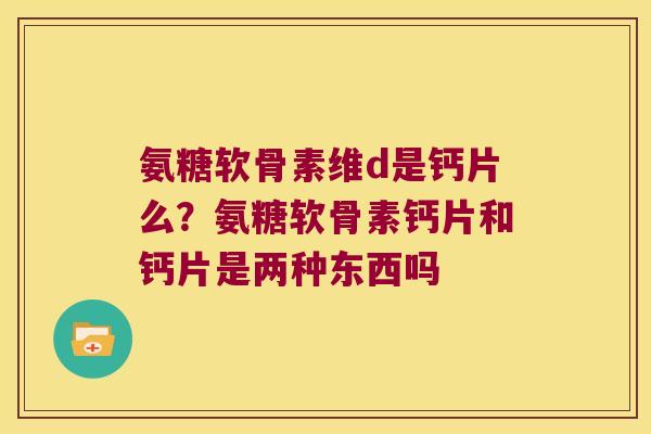 氨糖软骨素维d是钙片么?氨糖软骨素钙片和钙片是两种东西吗