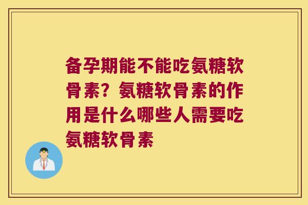 备孕期能不能吃氨糖软骨素？氨糖软骨素的作用是什么哪些人需要吃氨糖软骨素