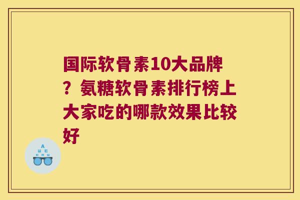 国际软骨素10大品牌?氨糖软骨素排行榜上大家吃的哪款效果比较好