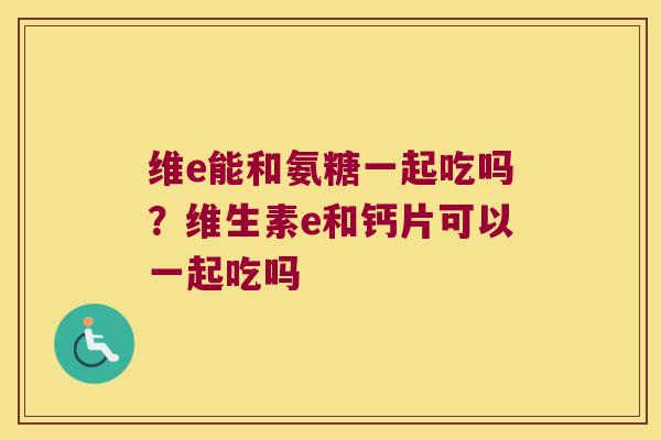 维e能和氨糖一起吃吗?维生素e和钙片可以一起吃吗
