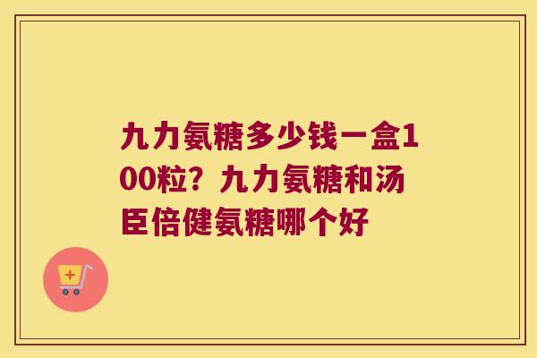 九力氨糖多少钱一盒100粒?九力氨糖和汤臣倍健氨糖哪个好