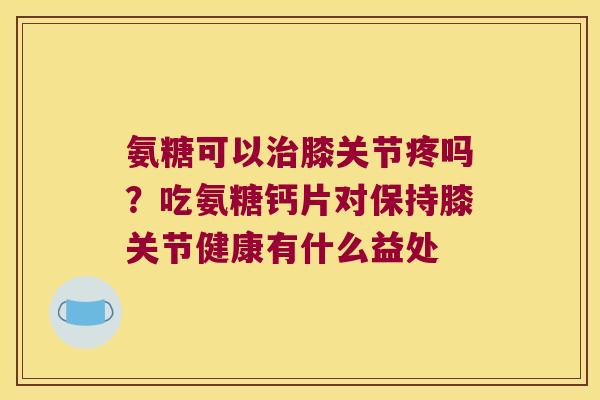 氨糖可以治膝关节疼吗?吃氨糖钙片对保持膝关节健康有什么益处