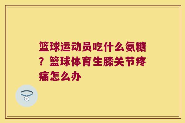 篮球运动员吃什么氨糖?篮球体育生膝关节疼痛怎么办