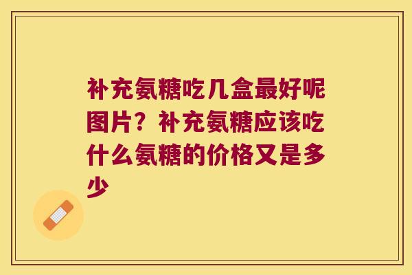 补充氨糖吃几盒最好呢图片?补充氨糖应该吃什么氨糖的价格又是多少