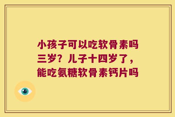 小孩子可以吃软骨素吗三岁?儿子十四岁了,能吃氨糖软骨素钙片吗