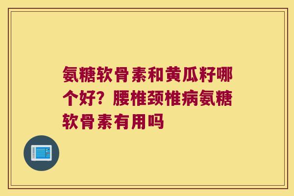 氨糖软骨素和黄瓜籽哪个好?腰椎颈椎病氨糖软骨素有用吗