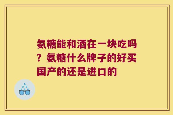 氨糖能和酒在一块吃吗?氨糖什么牌子的好买国产的还是进口的