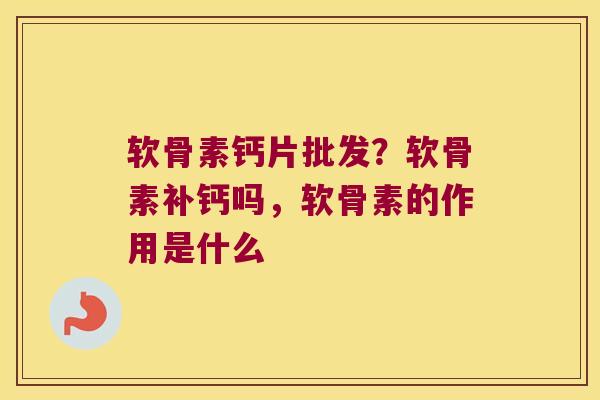 软骨素钙片批发?软骨素补钙吗,软骨素的作用是什么
