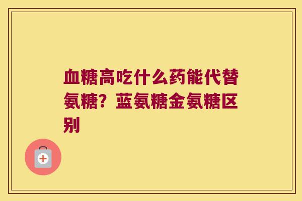 血糖高吃什么药能代替氨糖?蓝氨糖金氨糖区别