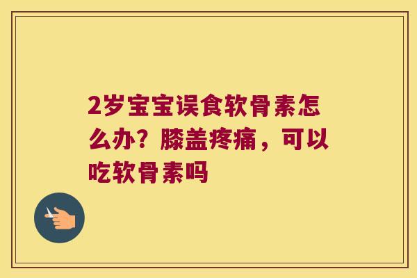 2岁宝宝误食软骨素怎么办?膝盖疼痛,可以吃软骨素吗
