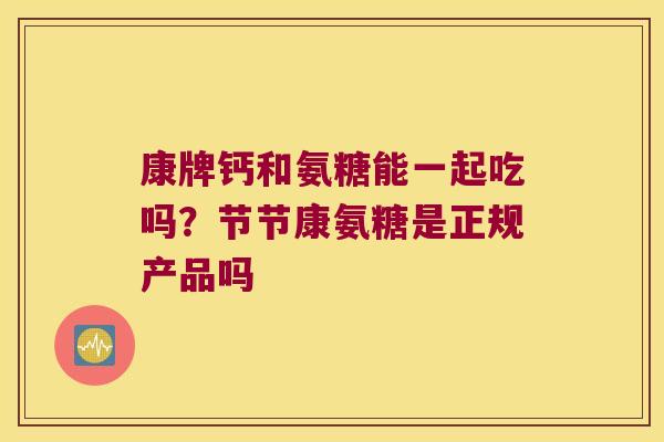 康牌钙和氨糖能一起吃吗?节节康氨糖是正规产品吗