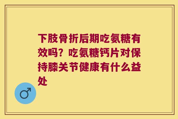 下肢骨折后期吃氨糖有效吗?吃氨糖钙片对保持膝关节健康有什么益处