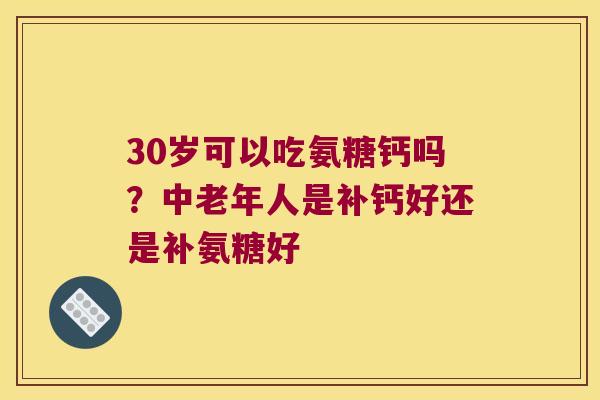 30岁可以吃氨糖钙吗?中老年人是补钙好还是补氨糖好
