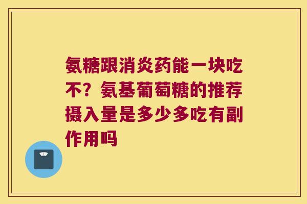 氨糖跟消炎药能一块吃不?氨基葡萄糖的推荐摄入量是多少多吃有副作用吗