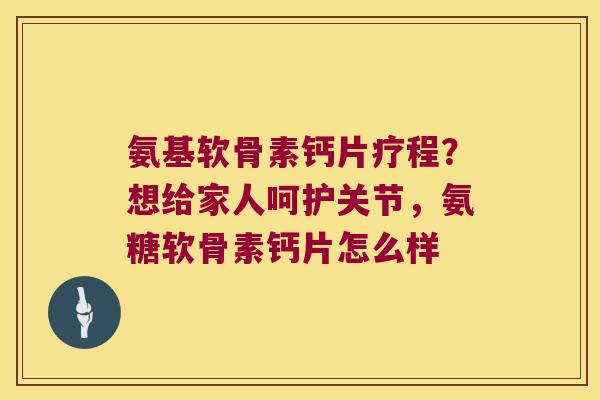 氨基软骨素钙片疗程?想给家人呵护关节,氨糖软骨素钙片怎么样