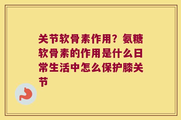 关节软骨素作用?氨糖软骨素的作用是什么日常生活中怎么保护膝关节