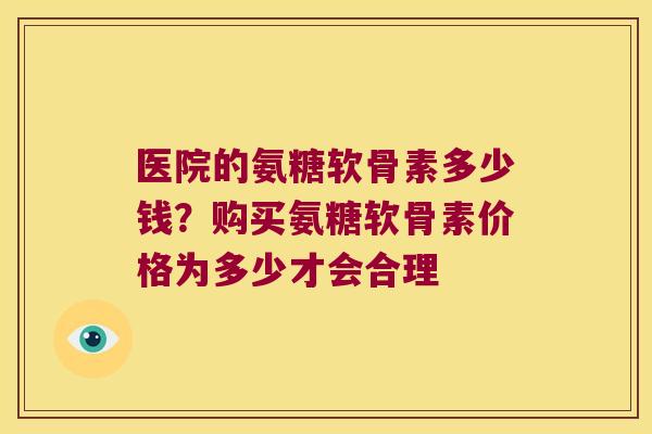 医院的氨糖软骨素多少钱?购买氨糖软骨素价格为多少才会合理